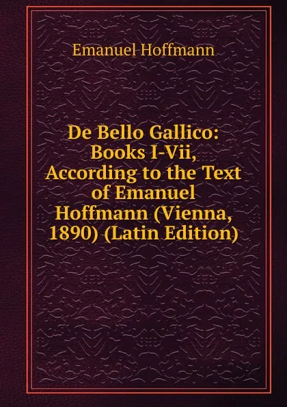 Обложка книги De Bello Gallico: Books I-Vii, According to the Text of Emanuel Hoffmann (Vienna, 1890) (Latin Edition), Emanuel Hoffmann