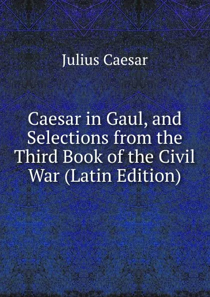 Обложка книги Caesar in Gaul, and Selections from the Third Book of the Civil War (Latin Edition), Caesar Gaius Julius