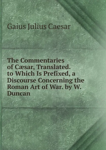 Обложка книги The Commentaries of Caesar, Translated. to Which Is Prefixed, a Discourse Concerning the Roman Art of War. by W. Duncan, Caesar Gaius Julius