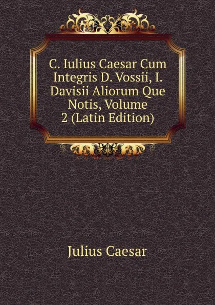 Обложка книги C. Iulius Caesar Cum Integris D. Vossii, I. Davisii Aliorum Que Notis, Volume 2 (Latin Edition), Caesar Gaius Julius