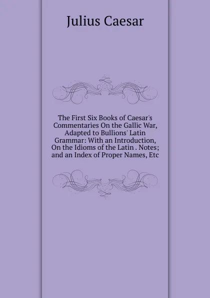 Обложка книги The First Six Books of Caesar.s Commentaries On the Gallic War, Adapted to Bullions. Latin Grammar: With an Introduction, On the Idioms of the Latin . Notes; and an Index of Proper Names, Etc, Caesar Gaius Julius