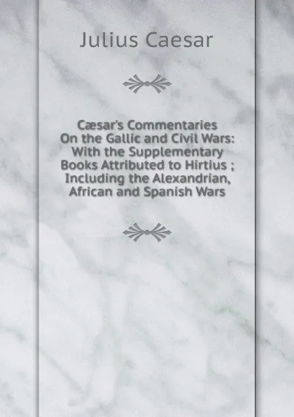 Обложка книги Caesar.s Commentaries On the Gallic and Civil Wars: With the Supplementary Books Attributed to Hirtius ; Including the Alexandrian, African and Spanish Wars, Caesar Gaius Julius