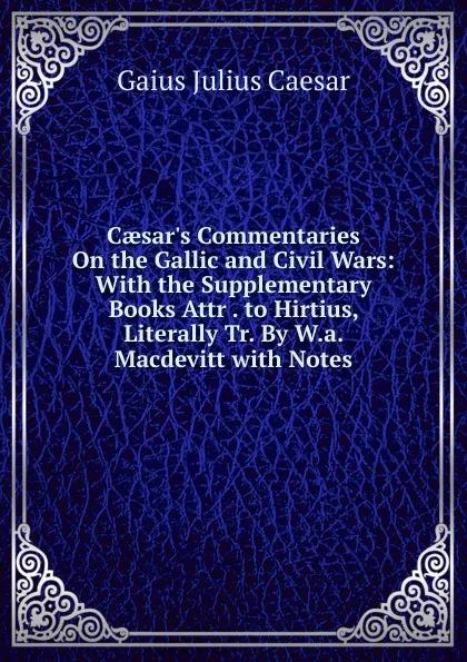 Обложка книги Caesar.s Commentaries On the Gallic and Civil Wars: With the Supplementary Books Attr . to Hirtius, Literally Tr. By W.a. Macdevitt with Notes, Caesar Gaius Julius