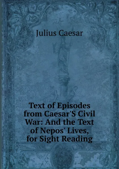 Обложка книги Text of Episodes from Caesar.S Civil War: And the Text of Nepos. Lives, for Sight Reading, Caesar Gaius Julius