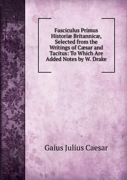 Обложка книги Fasciculus Primus Historiae Britannicae, Selected from the Writings of Caesar and Tacitus: To Which Are Added Notes by W. Drake, Caesar Gaius Julius