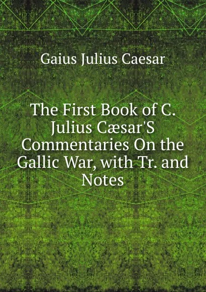 Обложка книги The First Book of C. Julius Caesar.S Commentaries On the Gallic War, with Tr. and Notes, Caesar Gaius Julius