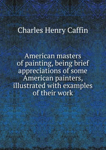 Обложка книги American masters of painting, being brief appreciations of some American painters, illustrated with examples of their work, Caffin Charles Henry