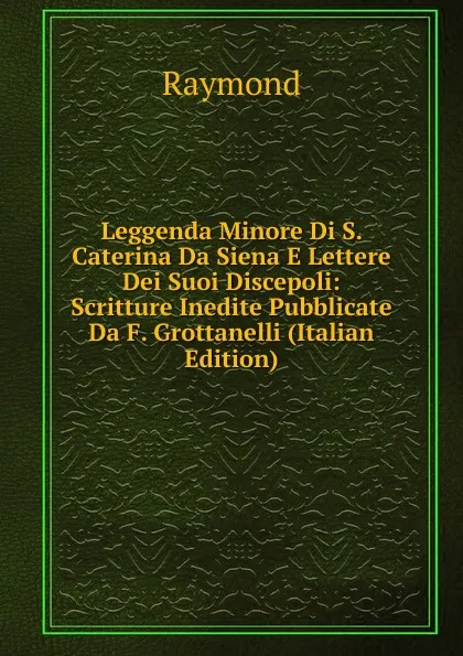 Обложка книги Leggenda Minore Di S. Caterina Da Siena E Lettere Dei Suoi Discepoli: Scritture Inedite Pubblicate Da F. Grottanelli (Italian Edition), Raymond