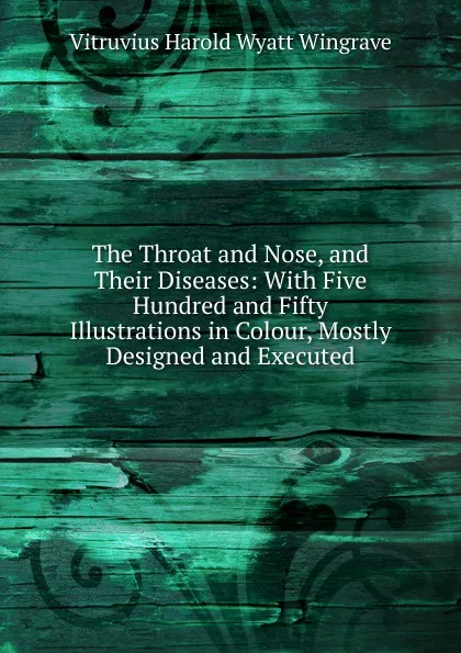 Обложка книги The Throat and Nose, and Their Diseases: With Five Hundred and Fifty Illustrations in Colour, Mostly Designed and Executed, Vitruvius Harold Wyatt Wingrave