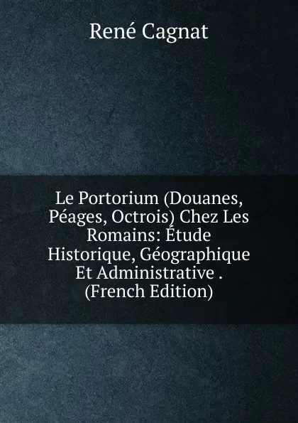 Обложка книги Le Portorium (Douanes, Peages, Octrois) Chez Les Romains: Etude Historique, Geographique Et Administrative . (French Edition), René Cagnat