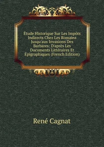 Обложка книги Etude Historique Sur Les Impots Indirects Chez Les Romains Jusqu.aux Invasions Des Barbares: D.apres Les Documents Litteraires Et Epigraphiques (French Edition), René Cagnat