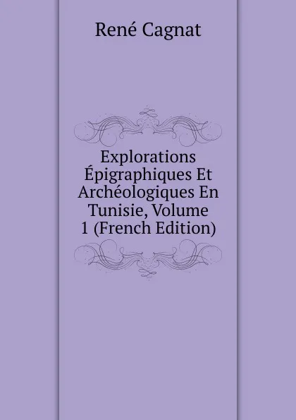 Обложка книги Explorations Epigraphiques Et Archeologiques En Tunisie, Volume 1 (French Edition), René Cagnat