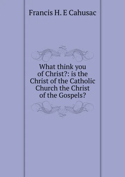 Обложка книги What think you of Christ.: is the Christ of the Catholic Church the Christ of the Gospels., Francis H. E Cahusac