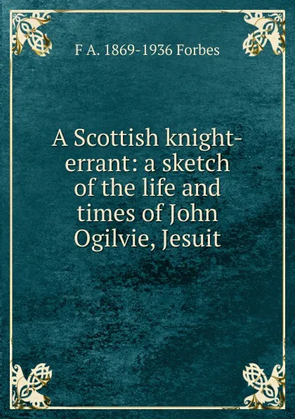 Обложка книги A Scottish knight-errant: a sketch of the life and times of John Ogilvie, Jesuit, F A. 1869-1936 Forbes