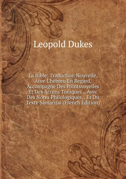 Обложка книги La Bible: Traduction Nouvelle, Avee L.hebreu En Regard, Accompagne Des Pointsvoyelles Et Des Accens Toniques ., Avec Des Notes Philologiques, . Et Du Texte Samaritai (French Edition), Leopold Dukes