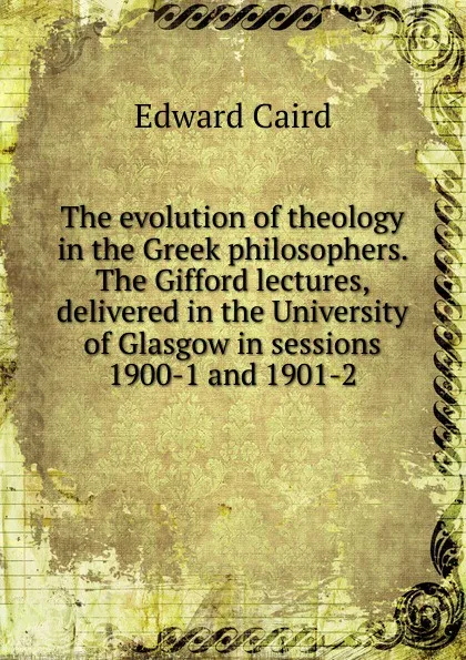 Обложка книги The evolution of theology in the Greek philosophers. The Gifford lectures, delivered in the University of Glasgow in sessions 1900-1 and 1901-2, Caird Edward