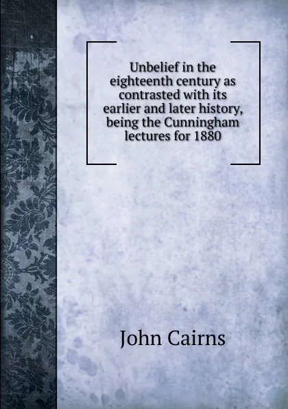 Обложка книги Unbelief in the eighteenth century as contrasted with its earlier and later history, being the Cunningham lectures for 1880, John Cairns