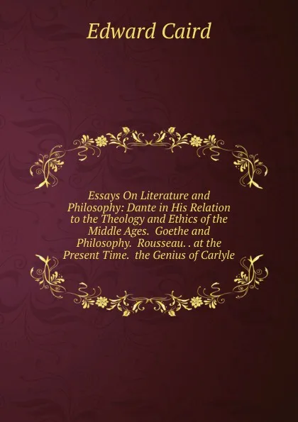 Обложка книги Essays On Literature and Philosophy: Dante in His Relation to the Theology and Ethics of the Middle Ages.  Goethe and Philosophy.  Rousseau. . at the Present Time.  the Genius of Carlyle, Caird Edward