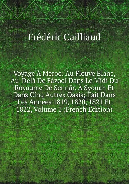 Обложка книги Voyage A Meroe: Au Fleuve Blanc, Au-Dela De Fazoql Dans Le Midi Du Royaume De Sennar, A Syouah Et Dans Cinq Autres Oasis; Fait Dans Les Annees 1819, 1820, 1821 Et 1822, Volume 3 (French Edition), Frédéric Cailliaud