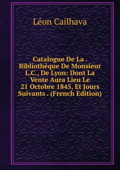 Обложка книги Catalogue De La . Bibliotheque De Monsieur L.C., De Lyon: Dont La Vente Aura Lieu Le 21 Octobre 1845, Et Jours Suivants . (French Edition), Léon Cailhava