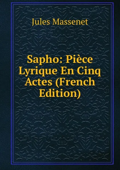 Обложка книги Sapho: Piece Lyrique En Cinq Actes (French Edition), Jules Massenet