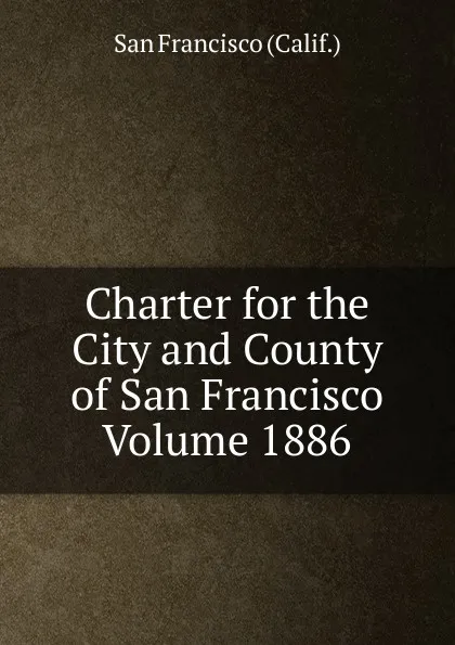 Обложка книги Charter for the City and County of San Francisco Volume 1886, San Francisco