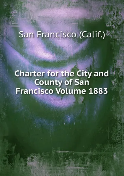 Обложка книги Charter for the City and County of San Francisco Volume 1883, San Francisco