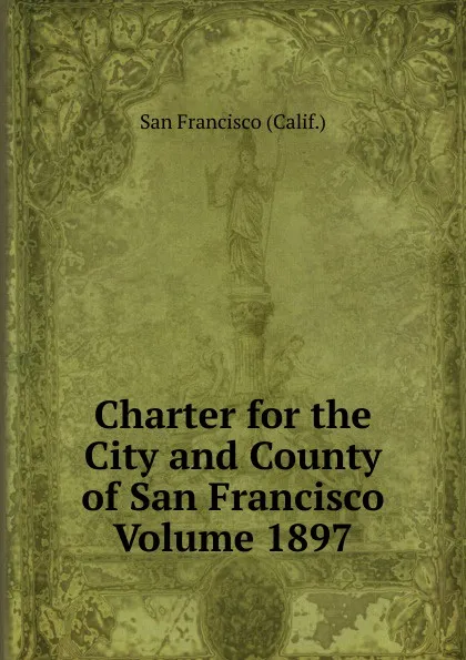 Обложка книги Charter for the City and County of San Francisco Volume 1897, San Francisco