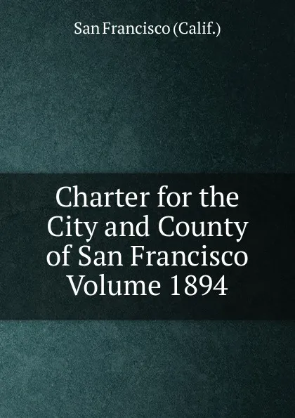 Обложка книги Charter for the City and County of San Francisco Volume 1894, San Francisco