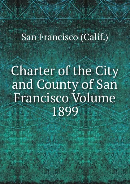 Обложка книги Charter of the City and County of San Francisco Volume 1899, San Francisco