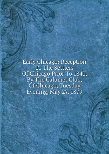 Обложка книги Early Chicago: Reception To The Settlers Of Chicago Prior To 1840, By The Calumet Club, Of Chicago, Tuesday Evening, May 27, 1879, 