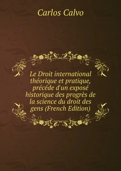 Обложка книги Le Droit international theorique et pratique, precede d.un expose historique des progres de la science du droit des gens (French Edition), Carlos Calvo