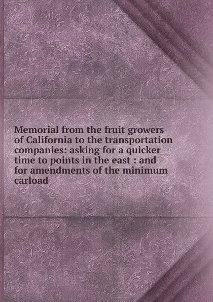 Обложка книги Memorial from the fruit growers of California to the transportation companies: asking for a quicker time to points in the east : and for amendments of the minimum carload, 