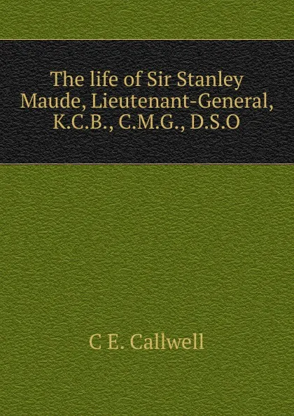 Обложка книги The life of Sir Stanley Maude, Lieutenant-General, K.C.B., C.M.G., D.S.O, C E. Callwell