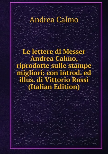 Обложка книги Le lettere di Messer Andrea Calmo, riprodotte sulle stampe migliori; con introd. ed illus. di Vittorio Rossi (Italian Edition), Andrea Calmo