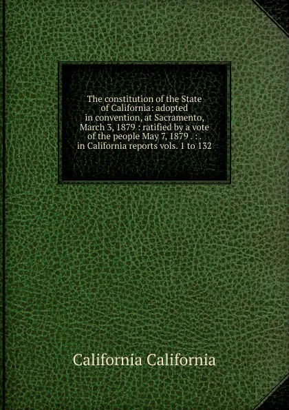 Обложка книги The constitution of the State of California: adopted in convention, at Sacramento, March 3, 1879 : ratified by a vote of the people May 7, 1879 . : . in California reports vols. 1 to 132, California California