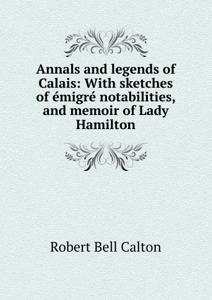 Обложка книги Annals and legends of Calais: With sketches of emigre notabilities, and memoir of Lady Hamilton, Robert Bell Calton