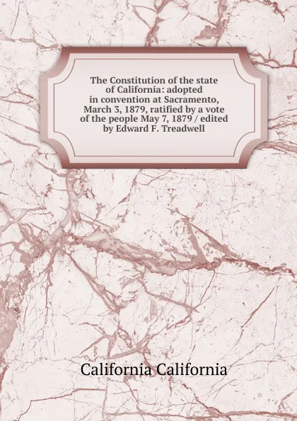 Обложка книги The Constitution of the state of California: adopted in convention at Sacramento, March 3, 1879, ratified by a vote of the people May 7, 1879 / edited by Edward F. Treadwell, California California