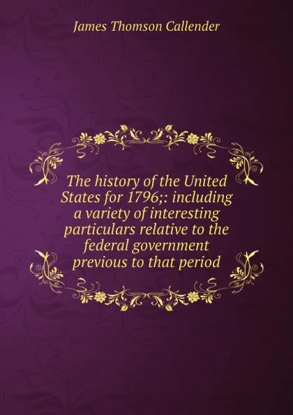 Обложка книги The history of the United States for 1796;: including a variety of interesting particulars relative to the federal government previous to that period, James Thomson Callender