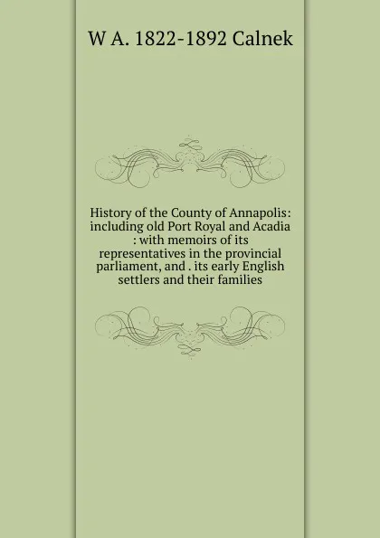 Обложка книги History of the County of Annapolis: including old Port Royal and Acadia : with memoirs of its representatives in the provincial parliament, and . its early English settlers and their families, W A. 1822-1892 Calnek