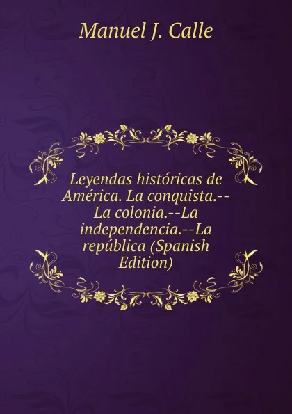 Обложка книги Leyendas historicas de America. La conquista.--La colonia.--La independencia.--La republica (Spanish Edition), Manuel J. Calle