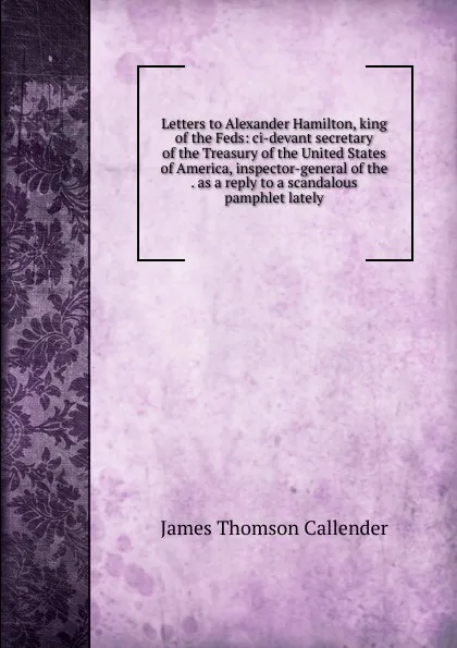 Обложка книги Letters to Alexander Hamilton, king of the Feds: ci-devant secretary of the Treasury of the United States of America, inspector-general of the . as a reply to a scandalous pamphlet lately, James Thomson Callender