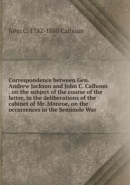 Обложка книги Correspondence between Gen. Andrew Jackson and John C. Calhoun . on the subject of the course of the latter, in the deliberations of the cabinet of Mr. Monroe, on the occurrences in the Seminole War, John C. Calhoun