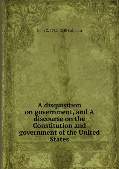 Обложка книги A disquisition on government, and A discourse on the Constitution and government of the United States, John C. Calhoun