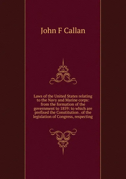 Обложка книги Laws of the United States relating to the Navy and Marine corps: from the formation of the government to 1859: to which are prefixed the Constitution . of the legislation of Congress, respecting, John F Callan