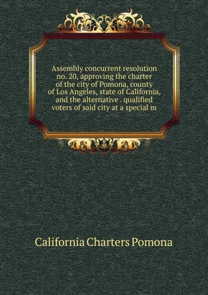 Обложка книги Assembly concurrent resolution no. 20, approving the charter of the city of Pomona, county of Los Angeles, state of California, and the alternative . qualified voters of said city at a special m, California Charters Pomona