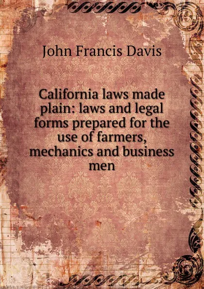 Обложка книги California laws made plain: laws and legal forms prepared for the use of farmers, mechanics and business men, John Francis Davis