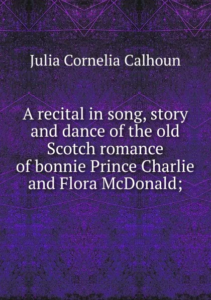 Обложка книги A recital in song, story and dance of the old Scotch romance of bonnie Prince Charlie and Flora McDonald;, Julia Cornelia Calhoun