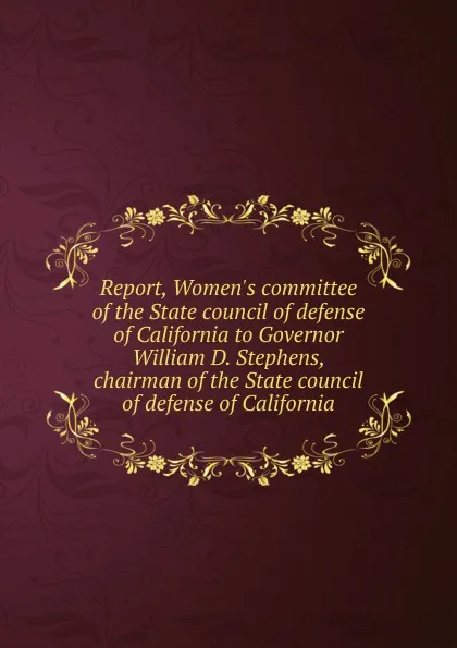 Обложка книги Report, Women.s committee of the State council of defense of California to Governor William D. Stephens, chairman of the State council of defense of California, 