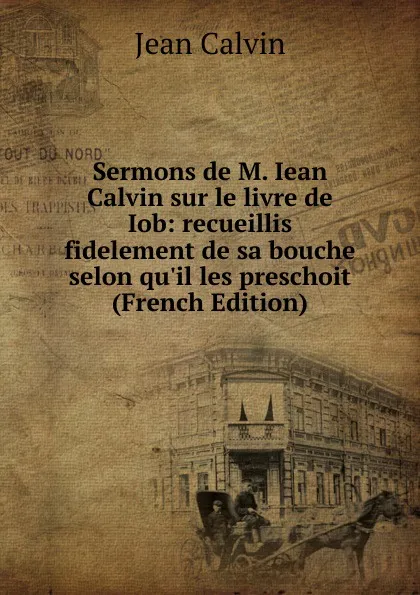 Обложка книги Sermons de M. Iean Calvin sur le livre de Iob: recueillis fidelement de sa bouche selon qu.il les preschoit (French Edition), Calvin Jean